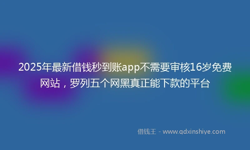 2025年最新借钱秒到账app不需要审核16岁免费网站，罗列五个网黑真正能下款的平台