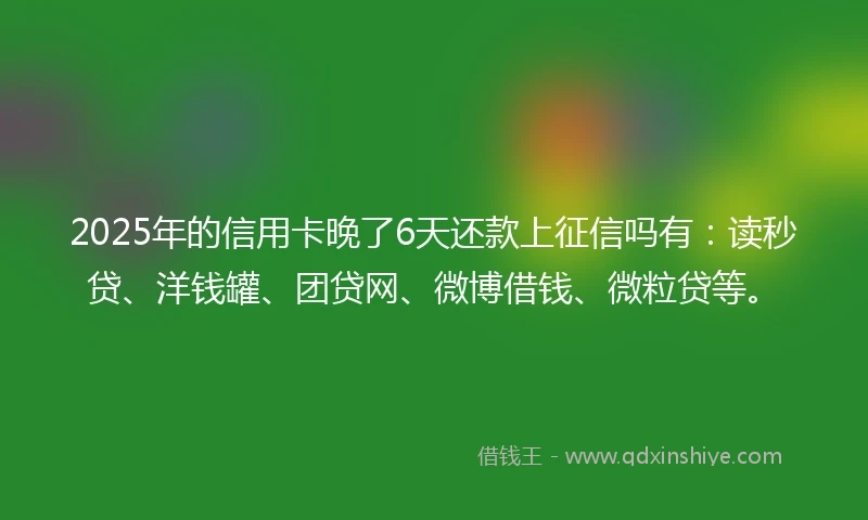 2025年的信用卡晚了6天还款上征信吗有：读秒贷、洋钱罐、团贷网、微博借钱、微粒贷等。