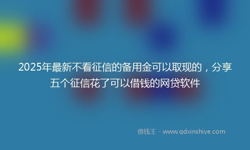 2025年最新不看征信的备用金可以取现的，分享五个征信花了可以借钱的网贷软件