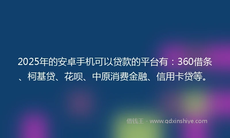 2025年的安卓手机可以贷款的平台有：360借条、柯基贷、花呗、中原消费金融、信用卡贷等。