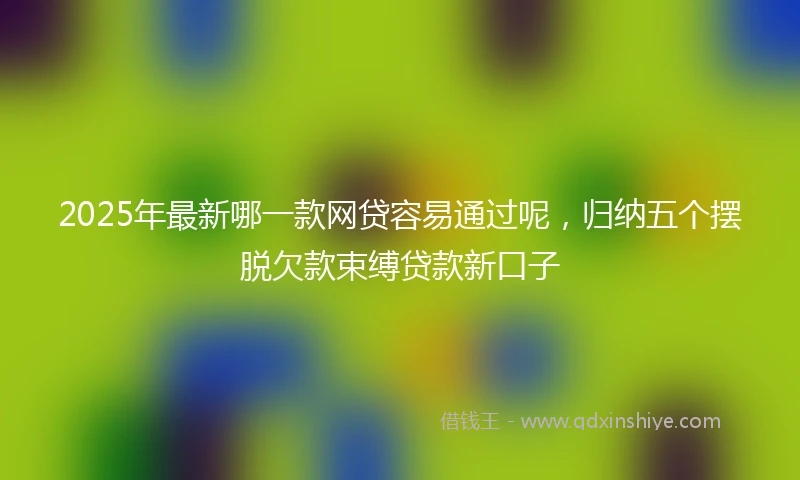 2025年最新哪一款网贷容易通过呢，归纳五个摆脱欠款束缚贷款新口子