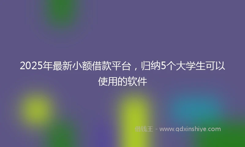 2025年最新小额借款平台，归纳5个大学生可以使用的软件