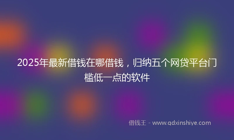 2025年最新借钱在哪借钱，归纳五个网贷平台门槛低一点的软件