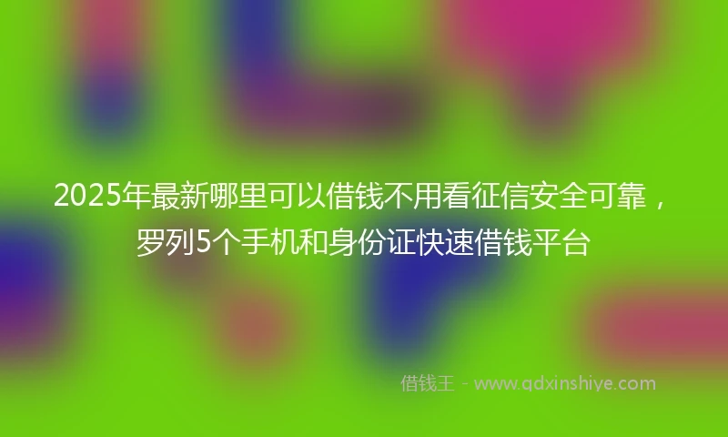 2025年最新哪里可以借钱不用看征信安全可靠，罗列5个手机和身份证快速借钱平台