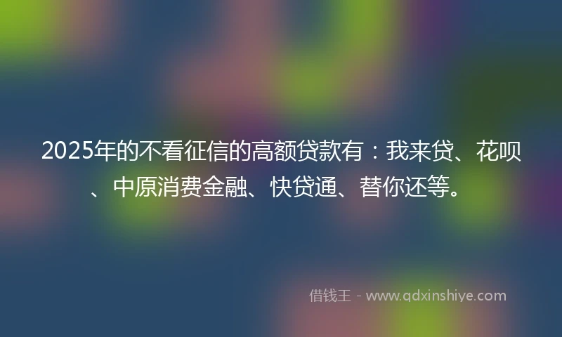 2025年的不看征信的高额贷款有：我来贷、花呗、中原消费金融、快贷通、替你还等。