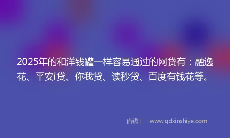 2025年的和洋钱罐一样容易通过的网贷有：融逸花、平安i贷、你我贷、读秒贷、百度有钱花等。