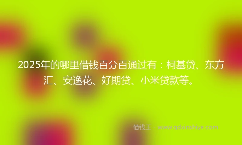 2025年的哪里借钱百分百通过有：柯基贷、东方汇、安逸花、好期贷、小米贷款等。