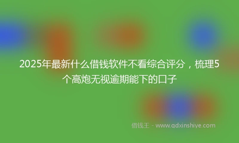2025年最新什么借钱软件不看综合评分，梳理5个高炮无视逾期能下的口子