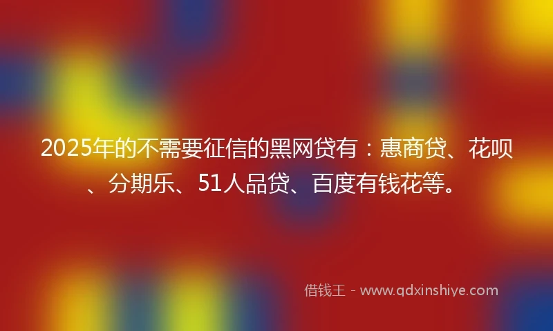 2025年的不需要征信的黑网贷有：惠商贷、花呗、分期乐、51人品贷、百度有钱花等。