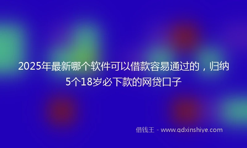 2025年最新哪个软件可以借款容易通过的，归纳5个18岁必下款的网贷口子