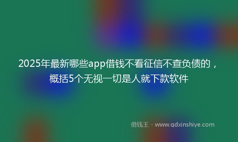 2025年最新哪些app借钱不看征信不查负债的，概括5个无视一切是人就下款软件