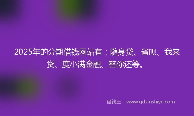 2025年的分期借钱网站有：随身贷、省呗、我来贷、度小满金融、替你还等。