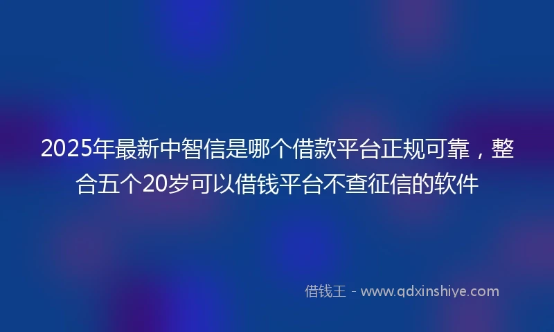2025年最新中智信是哪个借款平台正规可靠，整合五个20岁可以借钱平台不查征信的软件