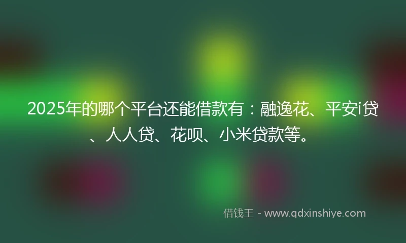2025年的哪个平台还能借款有：融逸花、平安i贷、人人贷、花呗、小米贷款等。