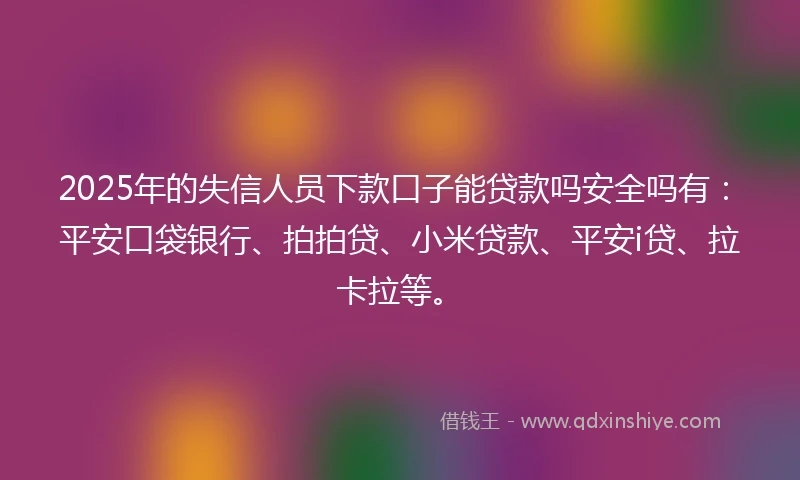 2025年的失信人员下款口子能贷款吗安全吗有：平安口袋银行、拍拍贷、小米贷款、平安i贷、拉卡拉等。