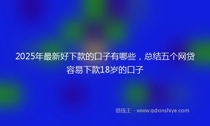 2025年最新好下款的口子有哪些,总结五个网贷容易下款18岁的口子
