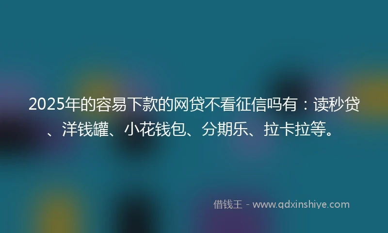 2025年的容易下款的网贷不看征信吗有：读秒贷、洋钱罐、小花钱包、分期乐、拉卡拉等。