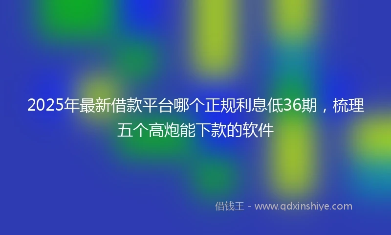 2025年最新借款平台哪个正规利息低36期，梳理五个高炮能下款的软件