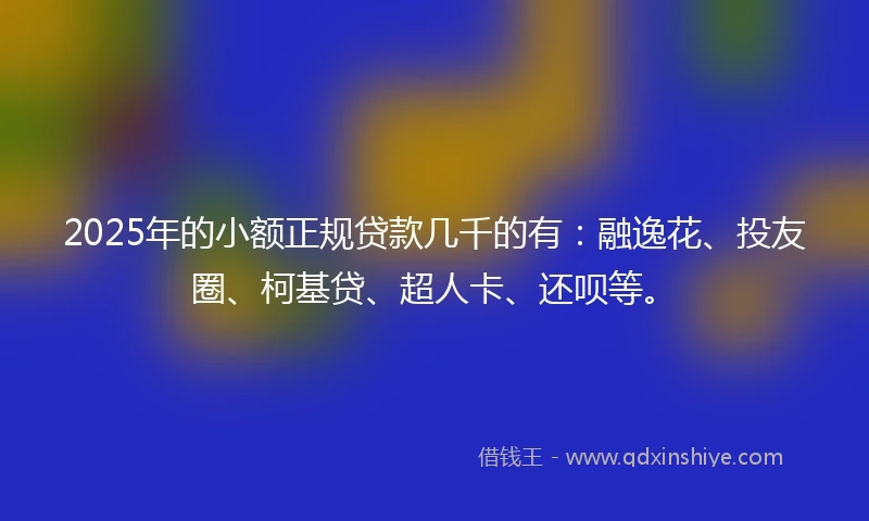 2025年的小额正规贷款几千的有：融逸花、投友圈、柯基贷、超人卡、还呗等。