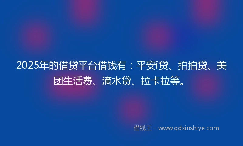 2025年的借贷平台借钱有：平安i贷、拍拍贷、美团生活费、滴水贷、拉卡拉等。