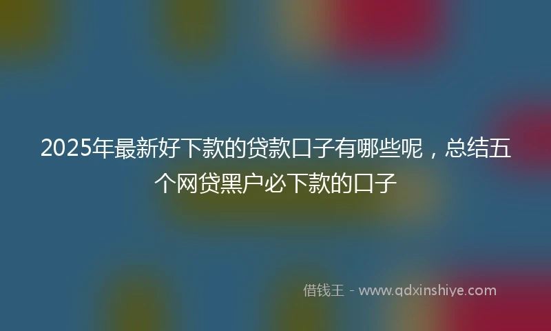 2025年最新好下款的贷款口子有哪些呢，总结五个网贷黑户必下款的口子