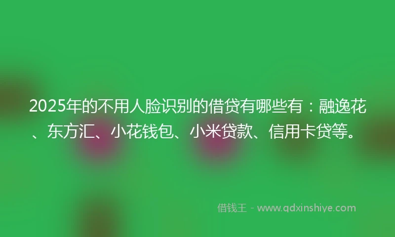2025年的不用人脸识别的借贷有哪些有：融逸花、东方汇、小花钱包、小米贷款、信用卡贷等。