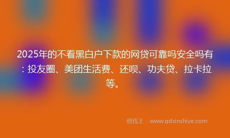 2025年的不看黑白户下款的网贷可靠吗安全吗有：投友圈、美团生活费、还呗、功夫贷、拉卡拉等。