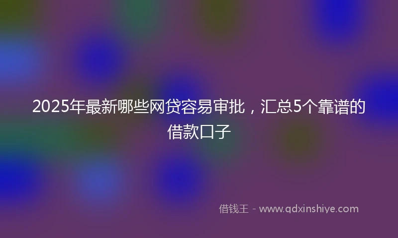 2025年最新哪些网贷容易审批，汇总5个靠谱的借款口子