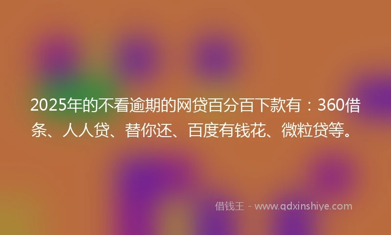 2025年的不看逾期的网贷百分百下款有：360借条、人人贷、替你还、百度有钱花、微粒贷等。