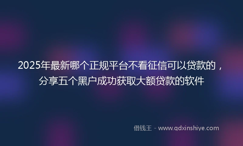 2025年最新哪个正规平台不看征信可以贷款的，分享五个黑户成功获取大额贷款的软件