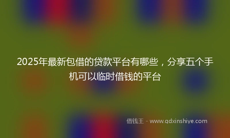 2025年最新包借的贷款平台有哪些，分享五个手机可以临时借钱的平台