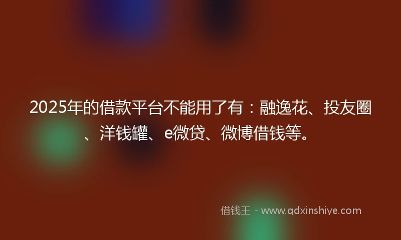 2025年的借款平台不能用了有：融逸花、投友圈、洋钱罐、e微贷、微博借钱等。