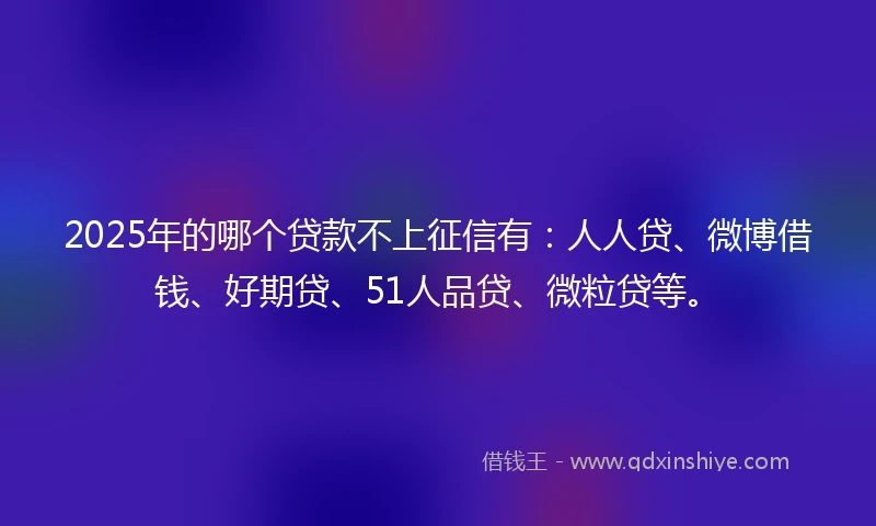 2025年的哪个贷款不上征信有：人人贷、微博借钱、好期贷、51人品贷、微粒贷等。