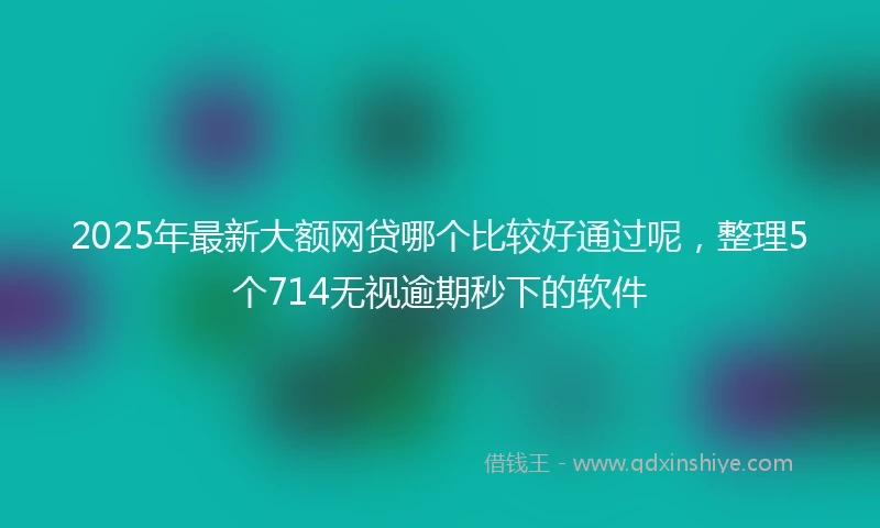 2025年最新大额网贷哪个比较好通过呢,整理5个714无视逾期秒下的软件
