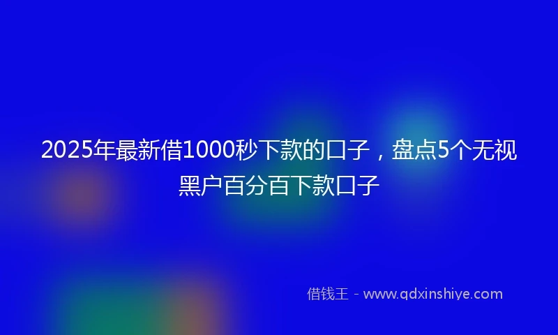 2025年最新借1000秒下款的口子，盘点5个无视黑户百分百下款口子