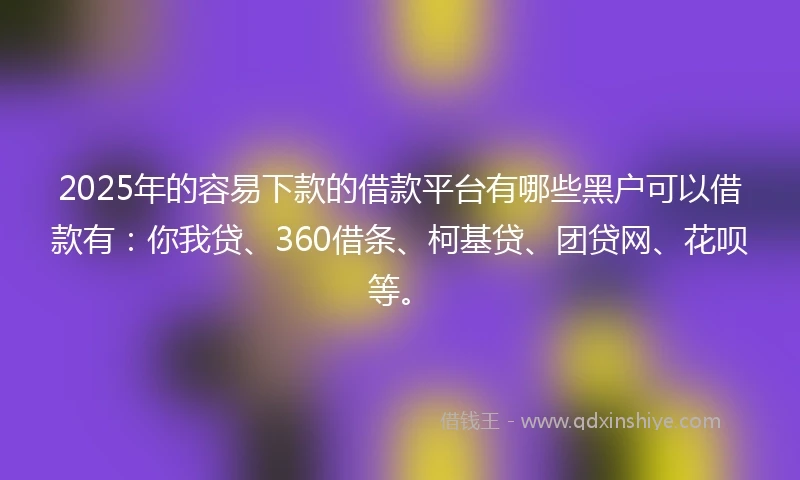 2025年的容易下款的借款平台有哪些黑户可以借款有：你我贷、360借条、柯基贷、团贷网、花呗等。