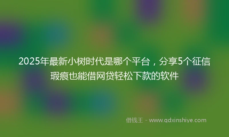 2025年最新小树时代是哪个平台，分享5个征信瑕疵也能借网贷轻松下款的软件