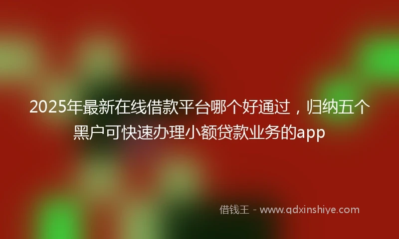 2025年最新在线借款平台哪个好通过，归纳五个黑户可快速办理小额贷款业务的app