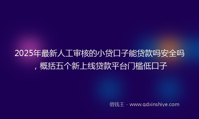 2025年最新人工审核的小贷口子能贷款吗安全吗，概括五个新上线贷款平台门槛低口子