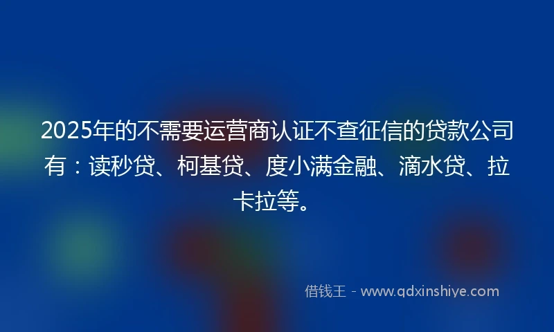2025年的不需要运营商认证不查征信的贷款公司有：读秒贷、柯基贷、度小满金融、滴水贷、拉卡拉等。