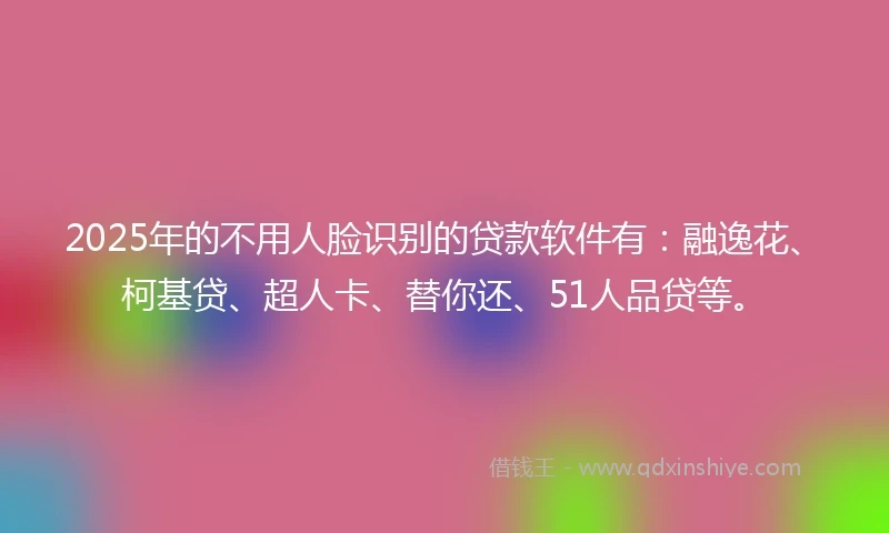2025年的不用人脸识别的贷款软件有：融逸花、柯基贷、超人卡、替你还、51人品贷等。