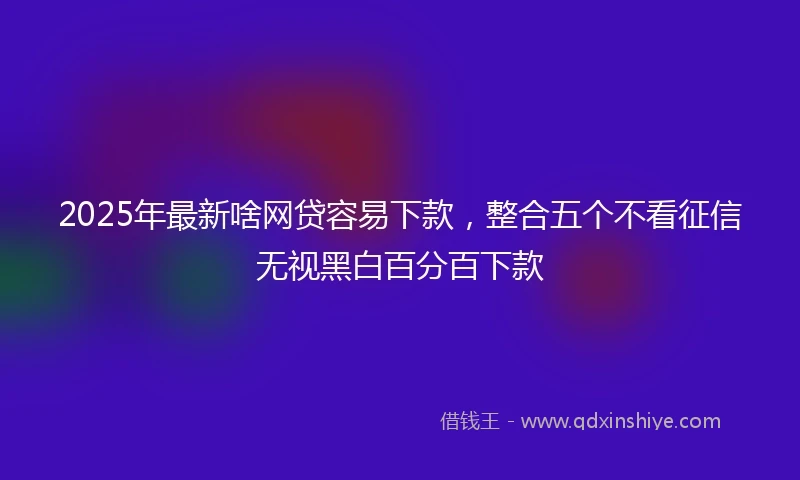 2025年最新啥网贷容易下款，整合五个不看征信无视黑白百分百下款