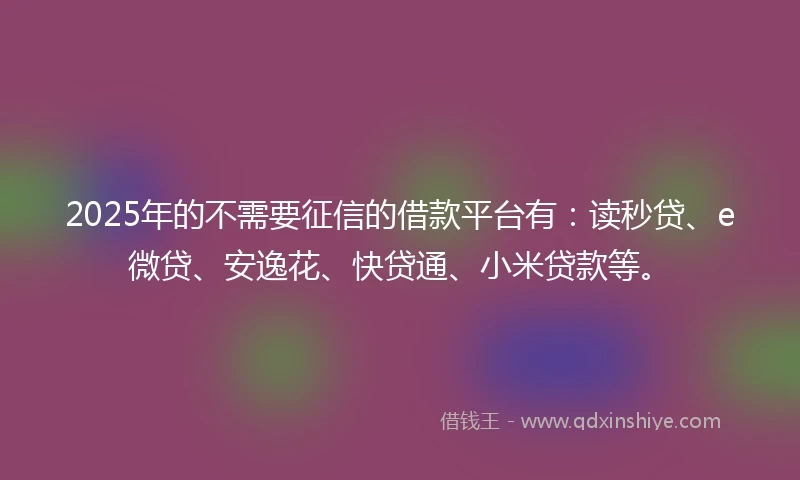 2025年的不需要征信的借款平台有：读秒贷、e微贷、安逸花、快贷通、小米贷款等。