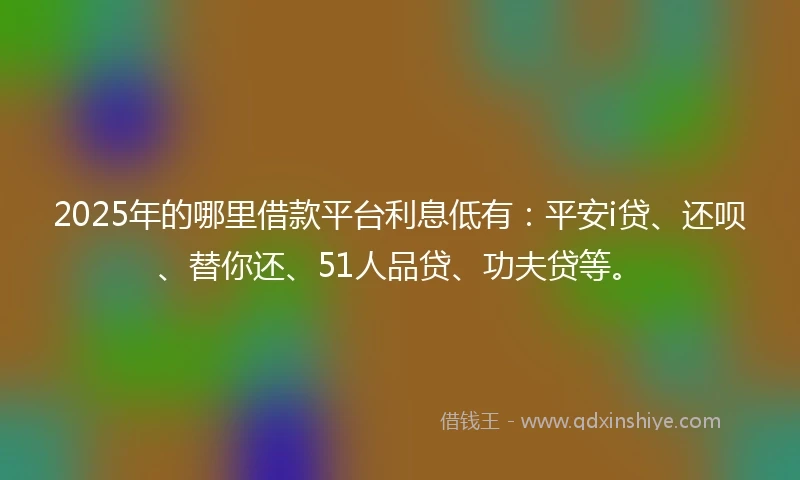 2025年的哪里借款平台利息低有：平安i贷、还呗、替你还、51人品贷、功夫贷等。