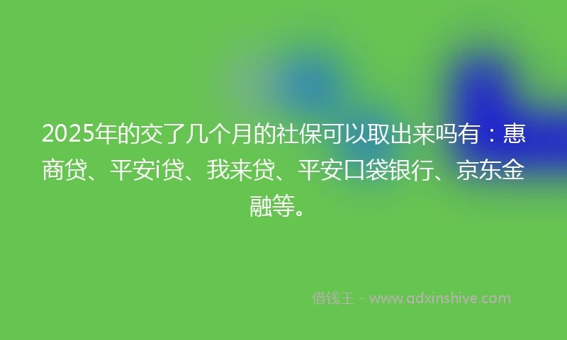 2025年的交了几个月的社保可以取出来吗有：惠商贷、平安i贷、我来贷、平安口袋银行、京东金融等。