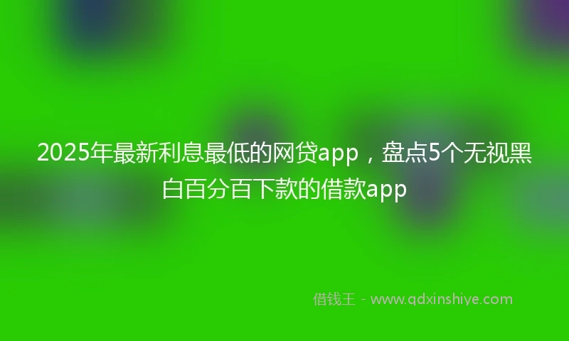 2025年最新利息最低的网贷app，盘点5个无视黑白百分百下款的借款app