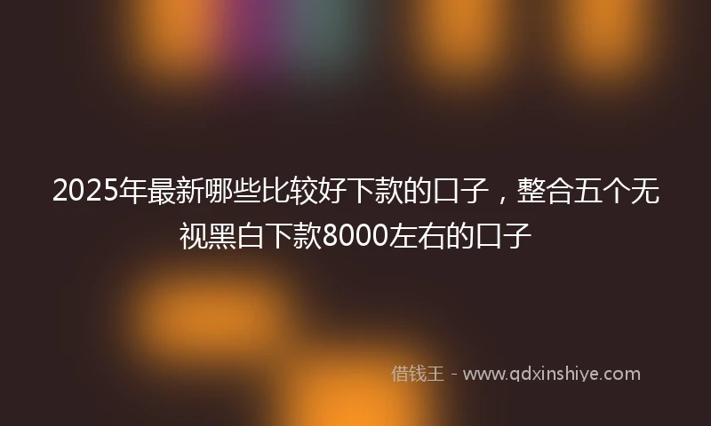 2025年最新哪些比较好下款的口子，整合五个无视黑白下款8000左右的口子