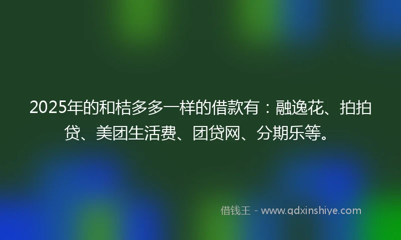 2025年的和桔多多一样的借款有：融逸花、拍拍贷、美团生活费、团贷网、分期乐等。
