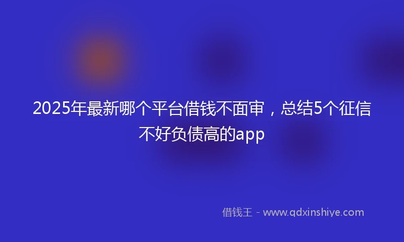 2025年最新哪个平台借钱不面审，总结5个征信不好负债高的app