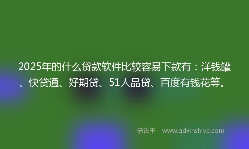 2025年的什么贷款软件比较容易下款有：洋钱罐、快贷通、好期贷、51人品贷、百度有钱花等。